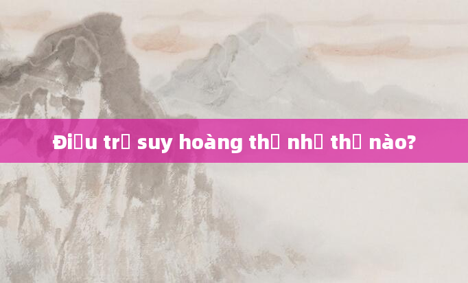 Điều trị suy hoàng thể như thế nào?