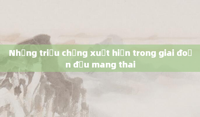 Những triệu chứng xuất hiện trong giai đoạn đầu mang thai