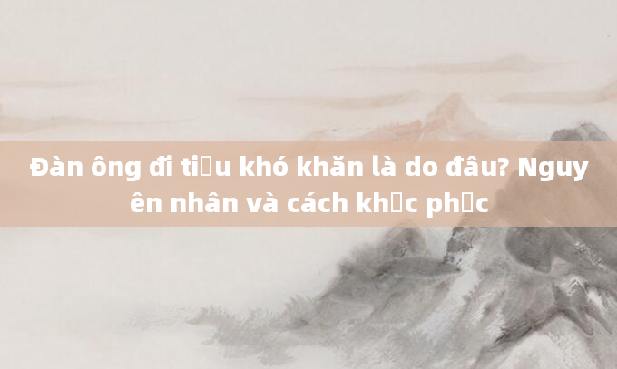 Đàn ông đi tiểu khó khăn là do đâu? Nguyên nhân và cách khắc phục