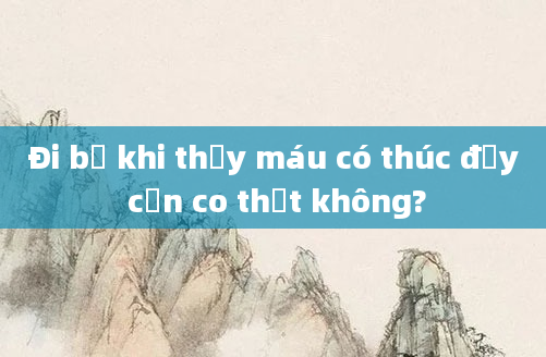 Đi bộ khi thấy máu có thúc đẩy cơn co thắt không?