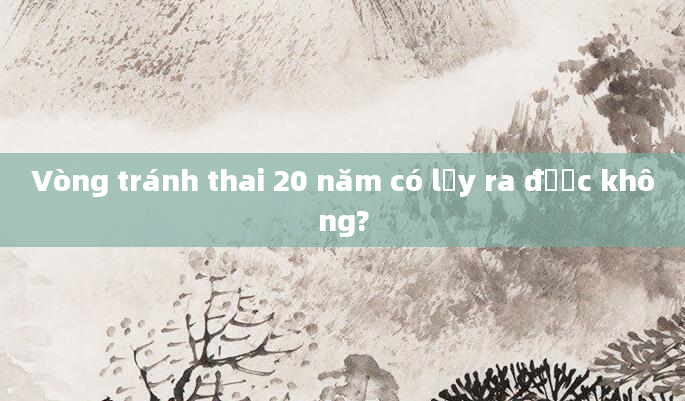 Vòng tránh thai 20 năm có lấy ra được không?