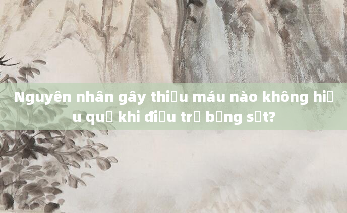 Nguyên nhân gây thiếu máu nào không hiệu quả khi điều trị bằng sắt?
