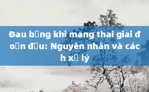 Đau bụng khi mang thai giai đoạn đầu: Nguyên nhân và cách xử lý
