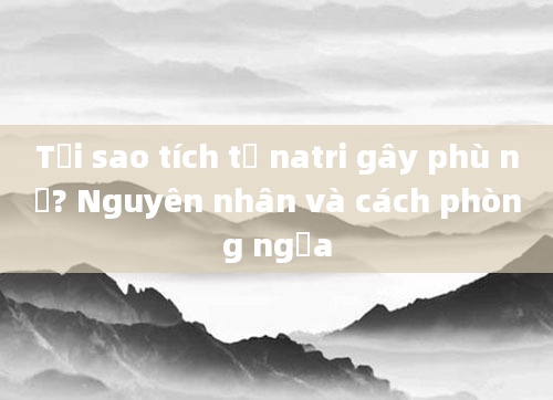 Tại sao tích tụ natri gây phù nề? Nguyên nhân và cách phòng ngừa