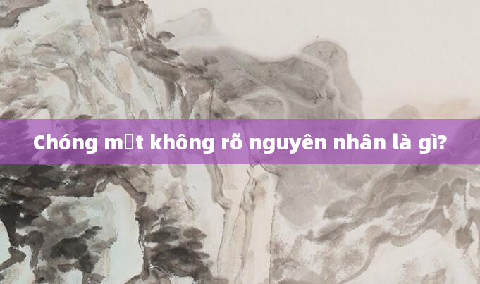 Chóng mặt không rõ nguyên nhân là gì?