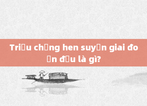 Triệu chứng hen suyễn giai đoạn đầu là gì?