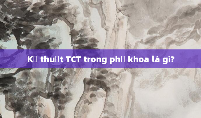 Kỹ thuật TCT trong phụ khoa là gì?