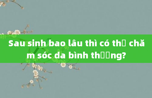 Sau sinh bao lâu thì có thể chăm sóc da bình thường?