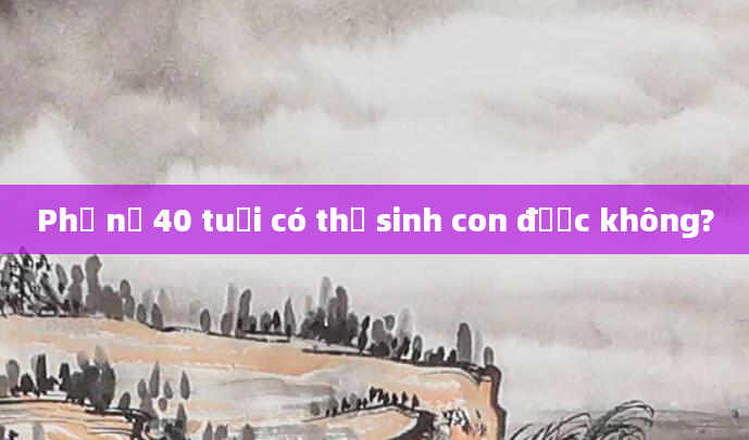 Phụ nữ 40 tuổi có thể sinh con được không?