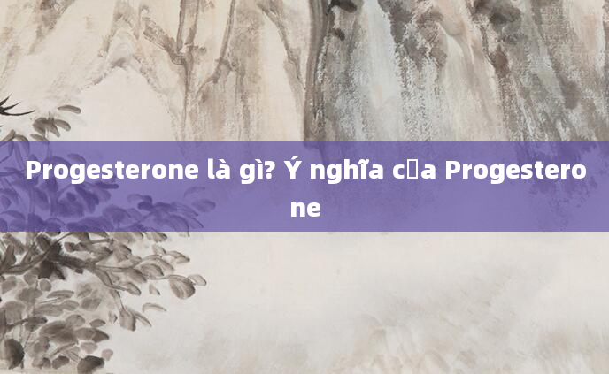 Progesterone là gì? Ý nghĩa của Progesterone
