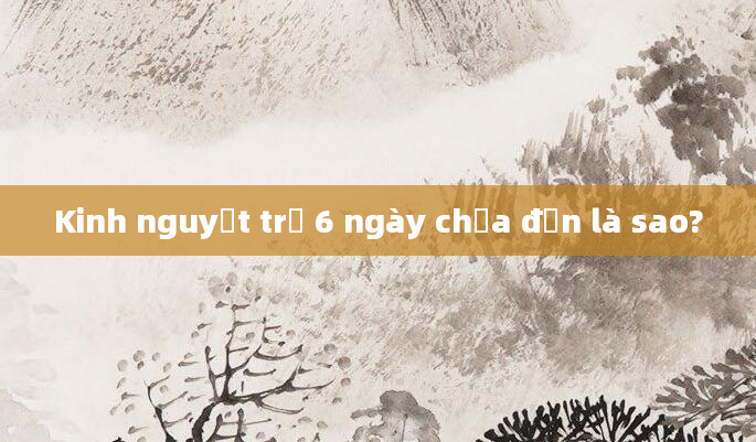 Kinh nguyệt trễ 6 ngày chưa đến là sao?