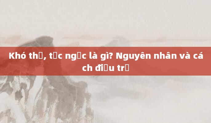 Khó thở, tức ngực là gì? Nguyên nhân và cách điều trị