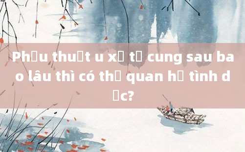 Phẫu thuật u xơ tử cung sau bao lâu thì có thể quan hệ tình dục?