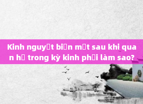 Kinh nguyệt biến mất sau khi quan hệ trong kỳ kinh phải làm sao?