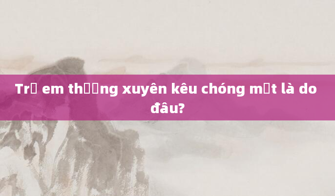 Trẻ em thường xuyên kêu chóng mặt là do đâu?