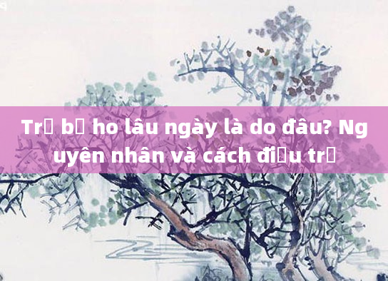 Trẻ bị ho lâu ngày là do đâu? Nguyên nhân và cách điều trị