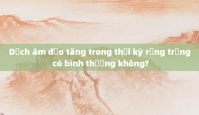 Dịch âm đạo tăng trong thời kỳ rụng trứng có bình thường không?