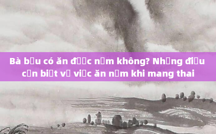 Bà bầu có ăn được nấm không? Những điều cần biết về việc ăn nấm khi mang thai