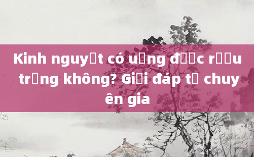Kinh nguyệt có uống được rượu trắng không? Giải đáp từ chuyên gia