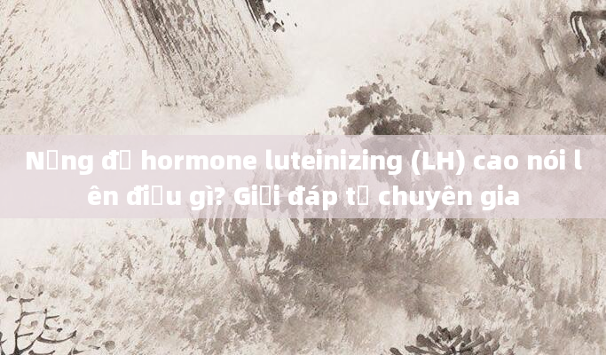 Nồng độ hormone luteinizing (LH) cao nói lên điều gì? Giải đáp từ chuyên gia