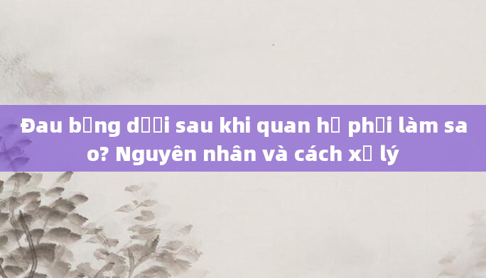 Đau bụng dưới sau khi quan hệ phải làm sao? Nguyên nhân và cách xử lý