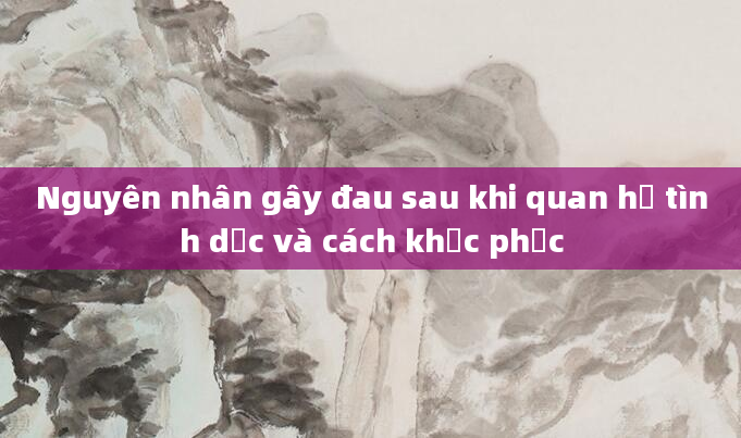 Nguyên nhân gây đau sau khi quan hệ tình dục và cách khắc phục