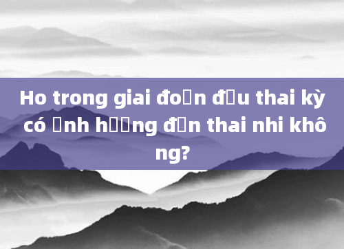 Ho trong giai đoạn đầu thai kỳ có ảnh hưởng đến thai nhi không?