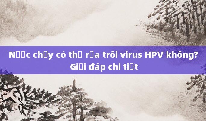 Nước chảy có thể rửa trôi virus HPV không? Giải đáp chi tiết