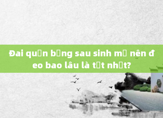 Đai quấn bụng sau sinh mổ nên đeo bao lâu là tốt nhất?