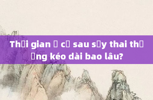 Thời gian ở cữ sau sảy thai thường kéo dài bao lâu?