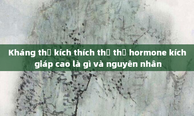 Kháng thể kích thích thụ thể hormone kích giáp cao là gì và nguyên nhân