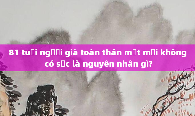 81 tuổi người già toàn thân mệt mỏi không có sức là nguyên nhân gì?