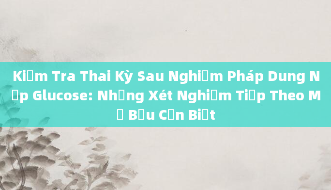 Kiểm Tra Thai Kỳ Sau Nghiệm Pháp Dung Nạp Glucose: Những Xét Nghiệm Tiếp Theo Mẹ Bầu Cần Biết