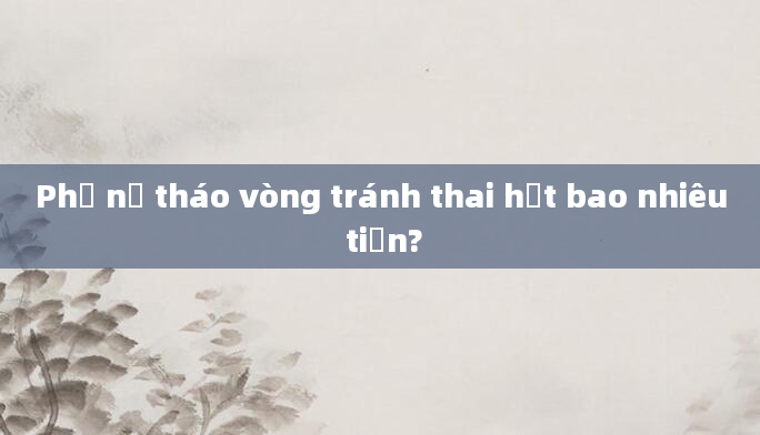 Phụ nữ tháo vòng tránh thai hết bao nhiêu tiền?