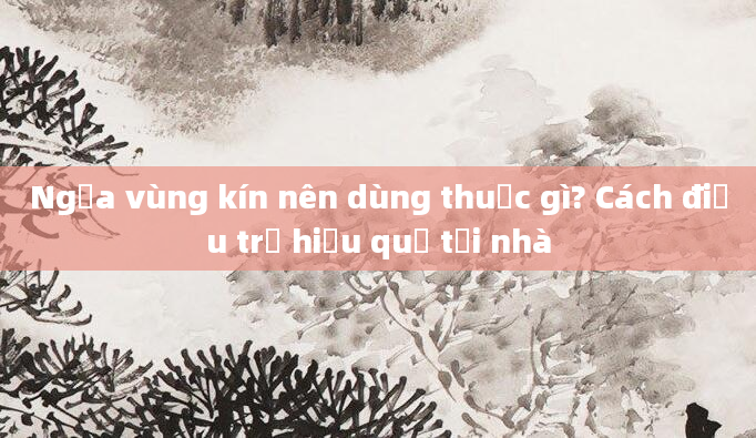 Ngứa vùng kín nên dùng thuốc gì? Cách điều trị hiệu quả tại nhà