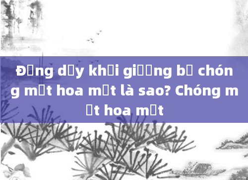 Đứng dậy khỏi giường bị chóng mặt hoa mắt là sao? Chóng mặt hoa mắt
