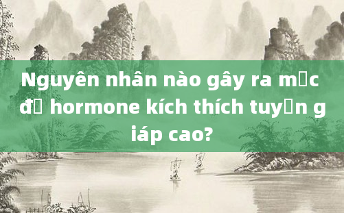 Nguyên nhân nào gây ra mức độ hormone kích thích tuyến giáp cao?