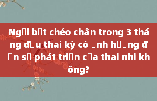 Ngồi bắt chéo chân trong 3 tháng đầu thai kỳ có ảnh hưởng đến sự phát triển của thai nhi không?