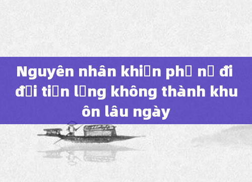 Nguyên nhân khiến phụ nữ đi đại tiện lỏng không thành khuôn lâu ngày