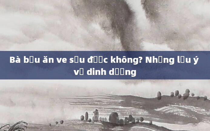 Bà bầu ăn ve sầu được không? Những lưu ý về dinh dưỡng
