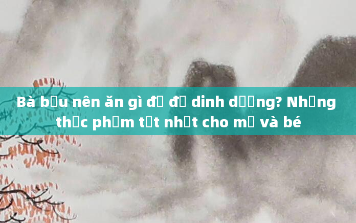 Bà bầu nên ăn gì để đủ dinh dưỡng? Những thực phẩm tốt nhất cho mẹ và bé