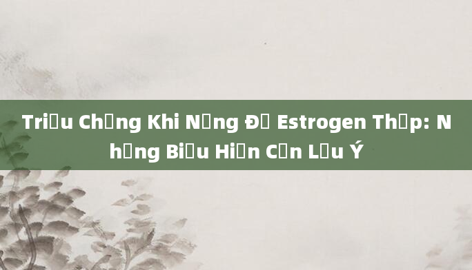 Triệu Chứng Khi Nồng Độ Estrogen Thấp: Những Biểu Hiện Cần Lưu Ý