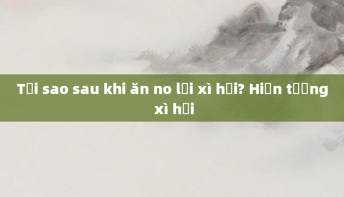 Tại sao sau khi ăn no lại xì hơi? Hiện tượng xì hơi