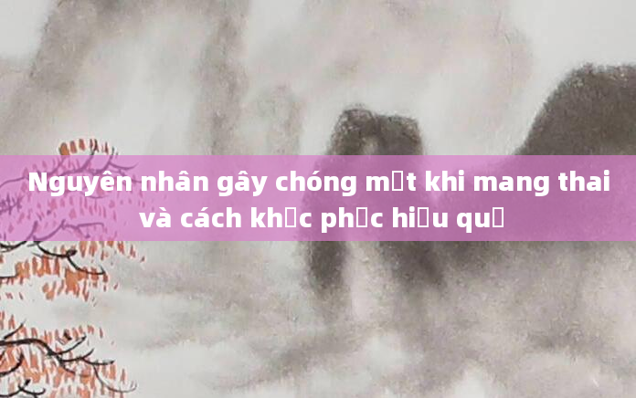 Nguyên nhân gây chóng mặt khi mang thai và cách khắc phục hiệu quả