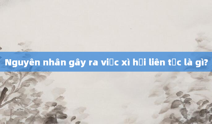 Nguyên nhân gây ra việc xì hơi liên tục là gì?