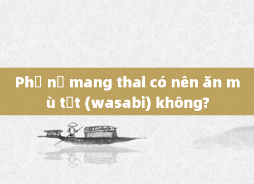 Phụ nữ mang thai có nên ăn mù tạt (wasabi) không?
