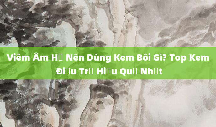 Viêm Âm Hộ Nên Dùng Kem Bôi Gì? Top Kem Điều Trị Hiệu Quả Nhất