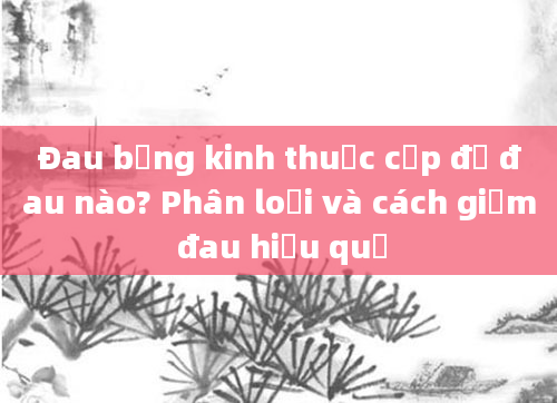 Đau bụng kinh thuộc cấp độ đau nào? Phân loại và cách giảm đau hiệu quả