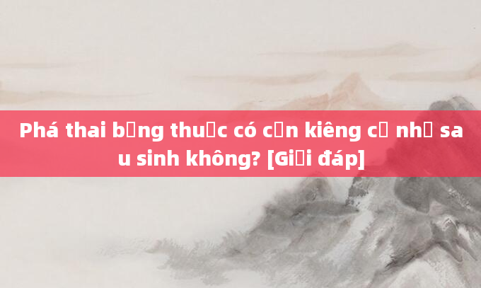 Phá thai bằng thuốc có cần kiêng cữ như sau sinh không? [Giải đáp]
