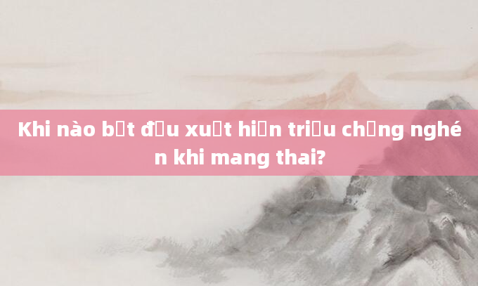 Khi nào bắt đầu xuất hiện triệu chứng nghén khi mang thai?